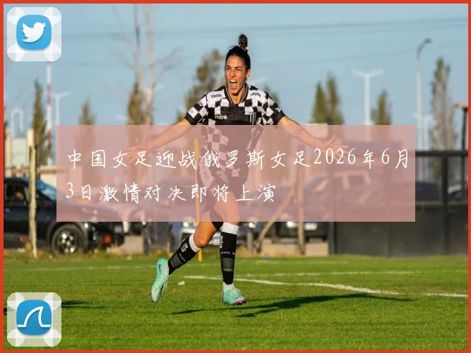 中国女足迎战俄罗斯女足2026年6月3日激情对决即将上演