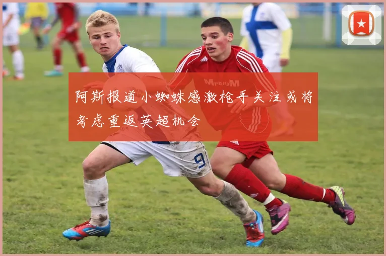 阿斯报道小蜘蛛感激枪手关注或将考虑重返英超机会
