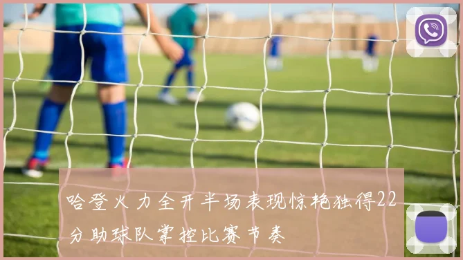 哈登火力全开半场表现惊艳独得22分助球队掌控比赛节奏