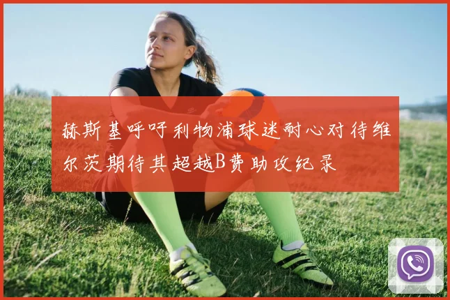 赫斯基呼吁利物浦球迷耐心对待维尔茨期待其超越B费助攻纪录