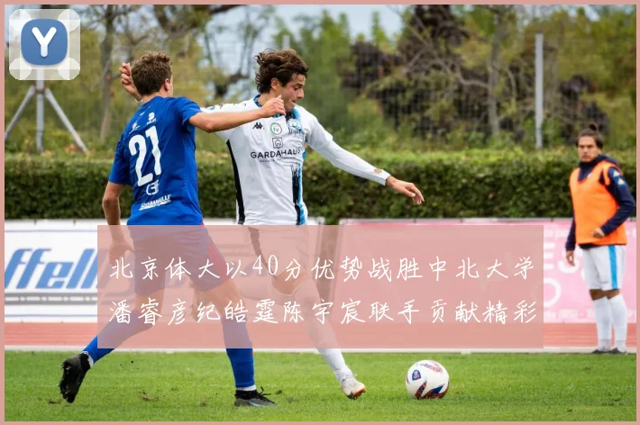 北京体大以40分优势战胜中北大学潘睿彦纪皓霆陈宇宸联手贡献精彩表现