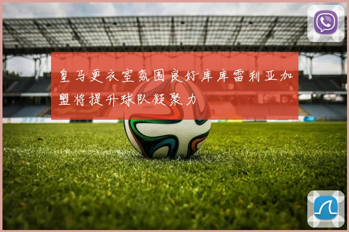 皇马更衣室氛围良好库库雷利亚加盟将提升球队凝聚力