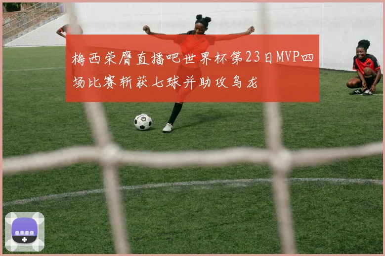 梅西荣膺直播吧世界杯第23日MVP四场比赛斩获七球并助攻乌龙
