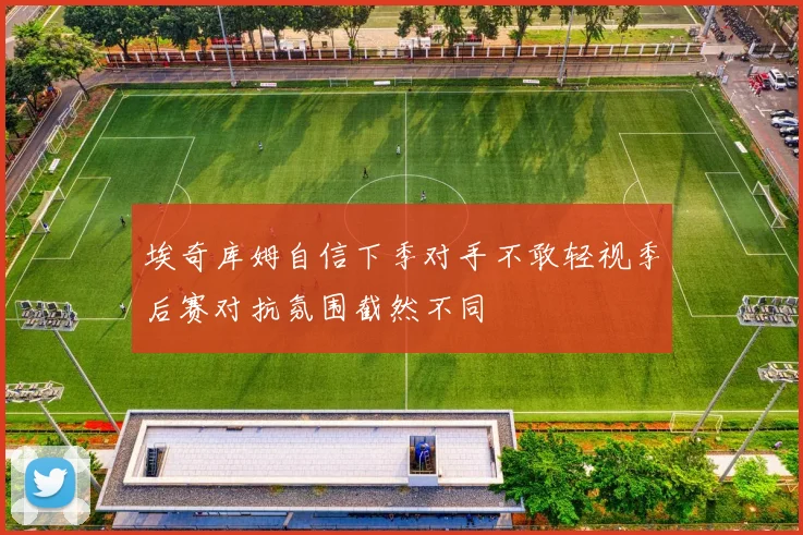 埃奇库姆自信下季对手不敢轻视季后赛对抗氛围截然不同