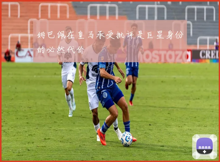 姆巴佩在皇马承受批评是巨星身份的必然代价