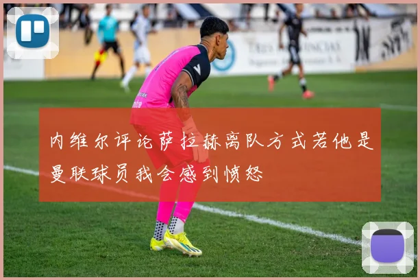 内维尔评论萨拉赫离队方式若他是曼联球员我会感到愤怒