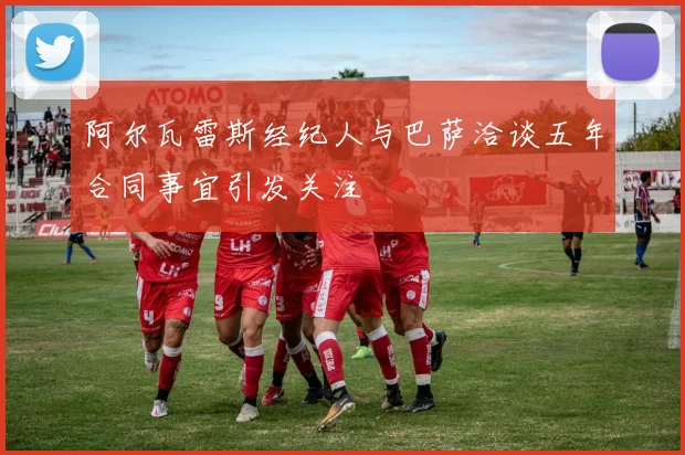阿尔瓦雷斯经纪人与巴萨洽谈五年合同事宜引发关注