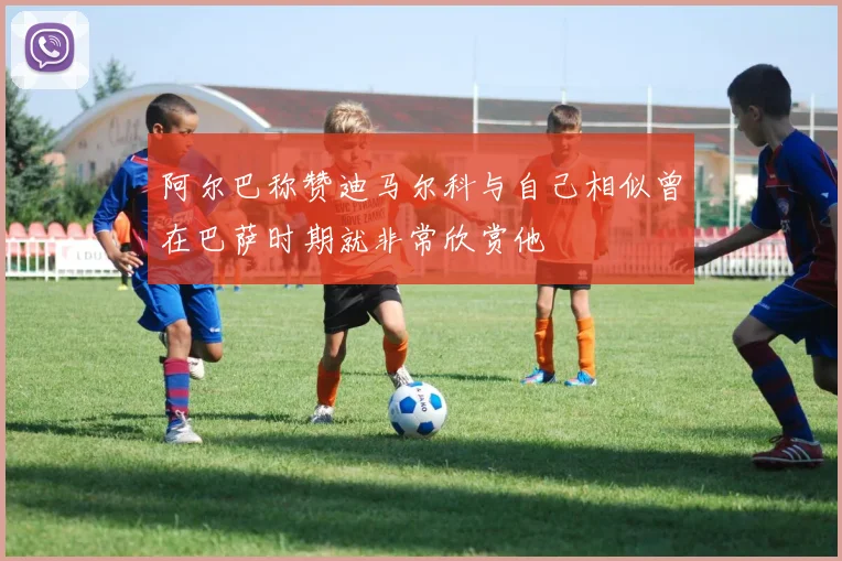 阿尔巴称赞迪马尔科与自己相似曾在巴萨时期就非常欣赏他