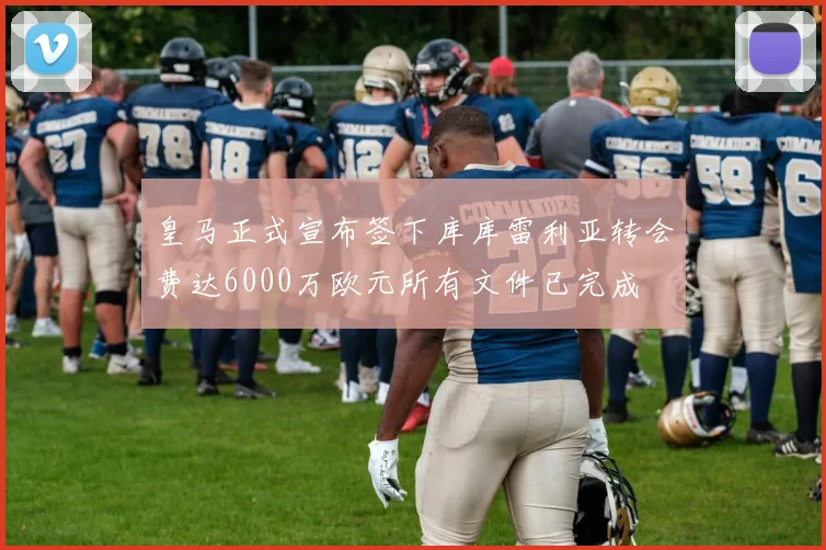 皇马正式宣布签下库库雷利亚转会费达6000万欧元所有文件已完成